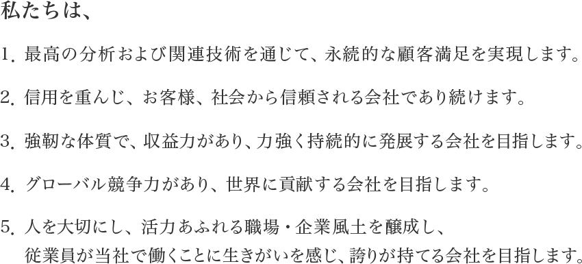 私たちは、1．最高の分析および関連技術を通じて、永続的な顧客満足を実現します。2．信用を重んじ、お客様、社会から信頼される会社であり続けます。3．強靭な体質で、収益力があり、力強く持続的に発展する会社を目指します。4．グローバル競争力があり、世界に貢献する会社を目指します。5．人を大切にし、活力あふれる職場・企業風土を醸成し、従業員が当社で働くことに生きがいを感じ、誇りが持てる会社を目指します。