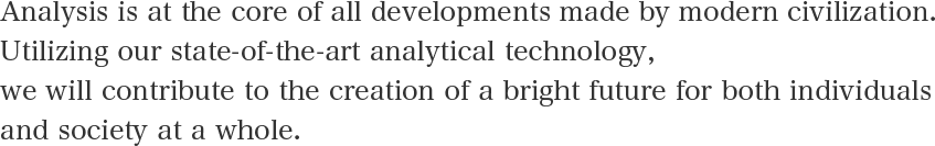 Analysis is at the core of all developments made by modern civilization. Utilizing our state-of-the-art analytical technology, we will contribute to the creation of a bright future for both individuals and society at a whole.