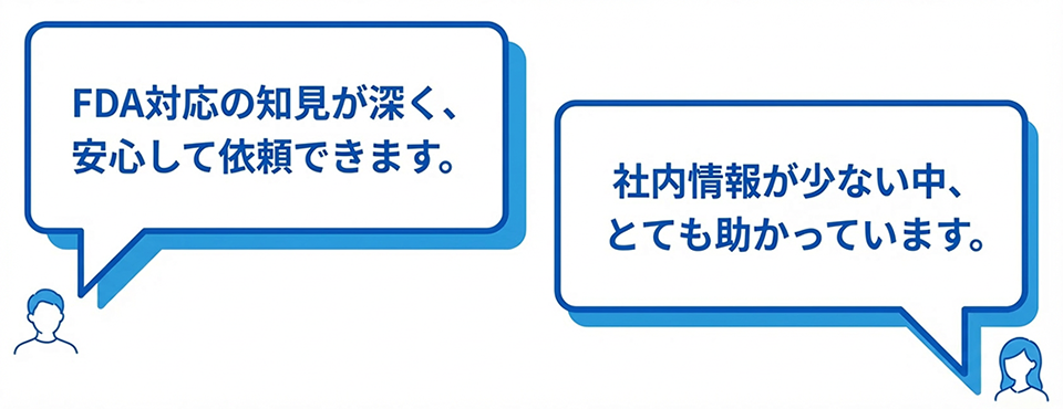 「FDA対応の知見が深く、安心して依頼できます。」「社内情報が少ない中、とても助かっています。」